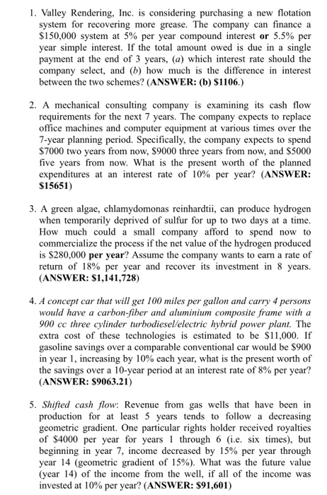 1. Valley Rendering, Inc. is considering purchasing a new flotation system for recovering more grease. The company can finance a $150,000 system at 5% per year compound interest or 5.5% per year simple interest. If the total amount owed is due in a single payment at the end of 3 years, (a) which interest rate should the company select, and (b) how much is the difference in interest between the two schemes? (ANSWER: (b) $1106.) 2. A mechanical consulting company is examining its cash flow requirements for the next 7 years. The company expects to replace office machines and computer equipment at various times over the 7-year planning period. Specifically, the company expects to spend $7000 two years from now, $9000 t five years from now. What is expenditures at an interest rate of 10% per year? (ANSWER: $15651) three years from now, and S5000 the present worth of the planned 3. A green algae, chlamydomonas reinhardtii, can produce hydrogen when temporarily deprived of sulfur for up to two days at a time. How much could a small company afford to spend now to commercialize the process if the net value of the hydrogen produced is $280,000 per year? Assume the company wants to earn a rate of return of 18% per year and recover its investment in 8 years. (ANSWER: $1,141,728) 4. A concept car that will get 100 miles per gallon and carry 4 persons would have a carbon-fiber and aluminium composite frame with a 900 cc three cylinder turbodieselVelectric hybrid power plant. The extra cost of these technologies is estimated to be S11,000. If gasoline savings over a comparable conventional car would be $900 in year 1, increasing by 10% each year, what is the present worth of the savings over a 10-year period at an interest rate of 8% per year? (ANSWER: $9063.21) 5. Shifted cash flow: Revenue from gas wells that have been in production for at least 5 years tends to follow a decreasing geometric gradient. One particular rights holder received royalties of $4000 per year for years through 6 (i.e. six times), but beginning in year 7, income decreased by 15% per year through year 14 (geometric gradient of 15%). What was the future value (year 14) of the income from the well, ifall of the income was invested at 10% per year? (ANSWER: $91,601)