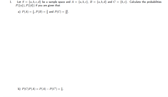 Let S = {a,b,c,d) be a sample space and A = {a,b,c}, B = {a,b,d) and C = {b, c). P(a), P(d) if you are given that 1. Calculate the probabilities a) P(A) = , P(B) = and P(C) = b) P(C)P(A)- P(A) - P(C).