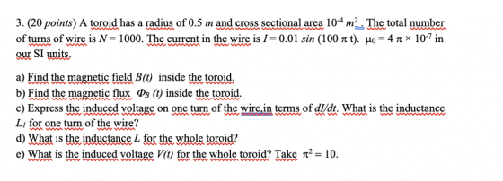 3. (20 points) A toroid has a radius of 0.5 m and cross sectional area 104 m2. The total number of turns of wire is N- 1 our SI units, 000. The current in the wire is 1-0.01 sin (100 π t). μο-4 π 10in a) Find the magnetic field B(t) inside the toroid. b) Find the magnetic flux >B () inside the toroid c) Express the induced voltage on one turn of the wire,in terms of dldt. What is the inductance Lı for one turn of the wire? d) What is the inductance L for the whole toroid? e) What is the induced voltage V(t) for the whole toroid? Take π2-10.