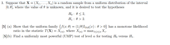 3. Suppose that X (X...,X) is a random sample from a uniform distribution of the interval [0,0], where the value of ? is unknown, and it is desired to test the hypotheses H: 0>2 [5] (a) Show that the uniform family f(x;0)-(1/0)1 om(r) : ? > 0 maxi-isnXi. has a monotone likelihood ratio in the statistic T(X)- X. whereX (n) [5] (b) Find a uniformly most powerful (UMP) test of level ? for testing Ho versus HI