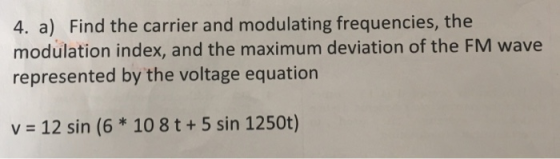 4. a) Find the carrier and modulating frequencies, the modulation index, and the maximum deviation of the FM wave represented by the voltage equation v = 12 sin (6 * 10 8 t + 5 sin 1250t)
