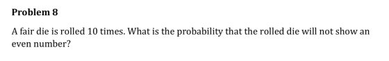 Problem 8 A fair die is rolled 10 times. What is the probability that the rolled die will not show an even number?