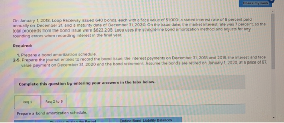 Check my work On January 1, 2018. Loop Raceway issued 640 bonds, each with a face value of $1000, a stated interest rate of 6