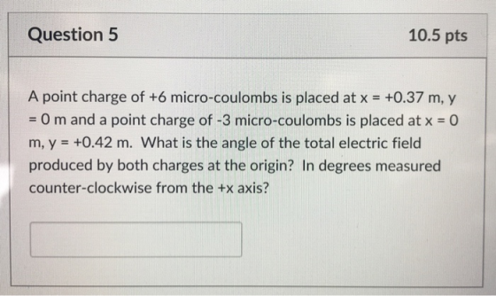 Question 5 10.5 pts A point charge of +6 micro-coulombs is placed at x +0.37 m, y - O m and a point charge of -3 micro-coulombs is placed at x 0 m, y +0.42 m. What is the angle of the total electric field produced by both charges at the origin? In degrees measured counter-clockwise from the +x axis?