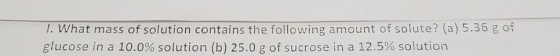 1. What mass of solution contains the following amount of solute? (a) 5.35 g of glucose in a 10.0% solution (b) 25.0 g of suc