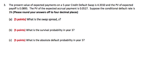 3. The present value of expected payments on a 5-year Credit Default Swap is 4.3550 and the PV of expected payoff is 0.0895. The PV of the expected accrual payment is 0.0527. Suppose the conditional default rate is 3% (Please round your answers off to four decimal places) (a) (5 points) What is the swap spread, s? (b) (5 points) What is the survival probability in year 3? (c) (5 points) What is the absolute default probability in year 3?