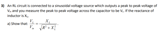3) An RL circuit is connected to a sinusoidal voltage source which outputs a peak to peak voltage of Vin and you measure the peak to peak voltage across the capacitor to be Vi. If the reactance of inductor is X a) Show that: = 2 + xỉ