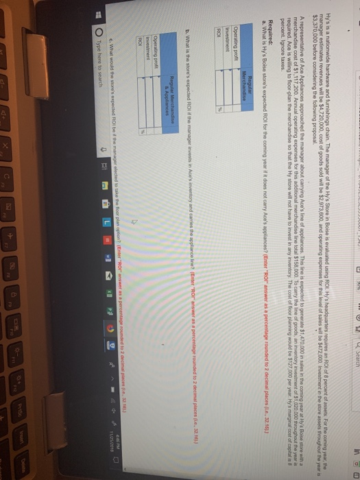 manager estimates revenues will bo $4,720,000, cost of goods sold wil be $2,973,600, and operating expenses for this level of sales will be $472,000. Investment in the store asses throughout the year is required. Ace is willing to floor-plan the merchandise so that the Hy store will not have to invest in any inventory. The cost of foor planning would be $127,000 per year Hys marginal cost of capital is &8 percent Ignore a. what is Hys Boise stores expected Rol for the coming year ^^ does not carry Aces appliances? Enter Ror answer as a percentage rounded to 2 deci nal places Le, 3216 ) Type here to search