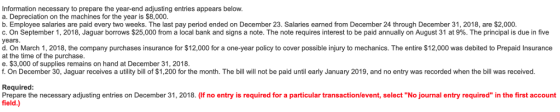 Information necessary to prepare the year-end adjusting entries appears below a. Depreciation on the machines for the year is $8,000 b. Employee salaries are paid every two weeks. The last pay period ended on December 23. Salaries earned from December 2. through December s 2018 a 2000. c. On September 1, 2018, Jaguar borrows $25,000 from a local bank and signs a note. The note requires interest to be paid annually on August 31 at 9%. The principal is due in five years d. On March 1, 2018, the company purchases insurance for $12,000 for a one-year policy to cover possible injury to mechanics. The entire $12,000 was debited to Prepaid Insurance at the time of the purchase e. $3,000 of supplies remains on hand at December 31, 2018 f. On December 30, Jaguar receives a utility bill of $1,200 for the month. The bill will not be paid until early January 2019, and no entry was recorded when the bill was received. Required Prepare the necessary adjusting entries on December 31, 2018. (If no entry is required for a particular transaction/event, select No journal entry required in the first account field.)