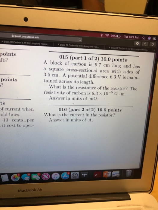 36% D Tue 8:29 PM Q E A Block Of Carbon is 11 Cm Long And Has A A Block Of Carbon Is 9 Cm Long And Has A Block Of Carbon is 78 Cm Long And Hs points lb? 015 (part 1 of 2) 10.0 points A block of carbon is 9.7 cm long and has a square cross-sectional area with sides of 3.5 cm. A potential difference 6.3 V is main- tained across its length. points What is the resistance of the resistor? The resistivity of carbon is 6.3 x 105 2m Answer in units of m. ts of current when old lines. 016 (part 2 of 2) 10.0 points What is the current in the resistor? Answer in units of A. 10 cents per it cost to oper- MacBook Air