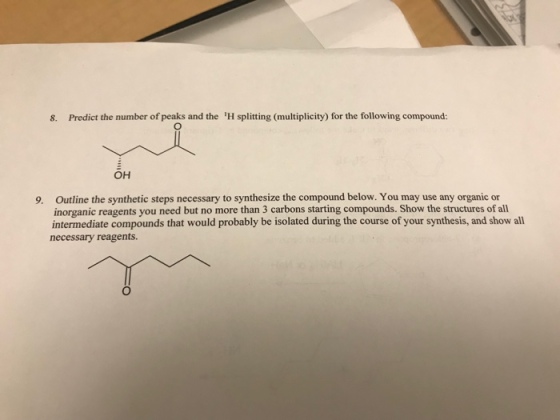 8. Predict the number of peaks and the H splitting (multiplicity) for the following compound: он Outline the synthetic steps necessary to synthesize the compound below. You may use any organic or inorganic reagents you need but no more than 3 carbons starting compounds. Show the structures of all intermediate compounds that would probably be isolated during the course of your synthesis, and show all necessary reagents 9.