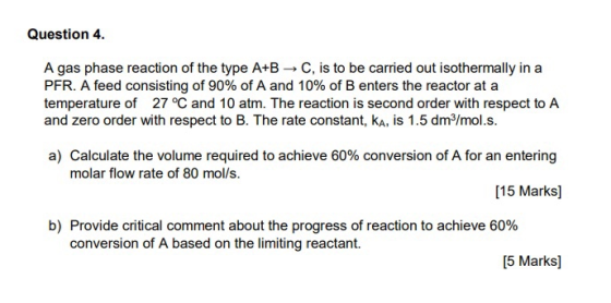 Question 4. A gas phase reaction of the type A+B - C, is to be carried out isothermally in a PFR. A feed consisting of 90% of