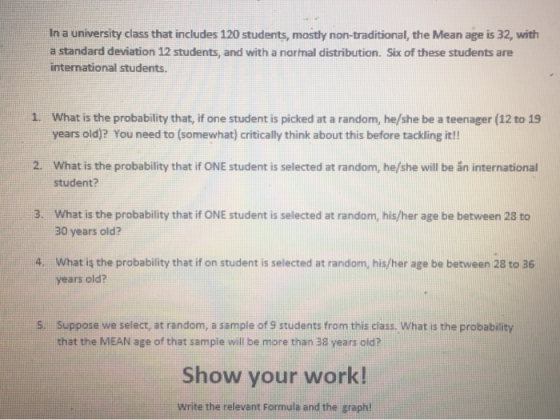 In a university class that includes 120 students, mostly non-traditional, the Mean age is 32, with a standard deviation 12 students, and with a narmal distribution. Six of these students are international students. What is the probability that, if one student is picked at a random, he/she be a teenager (12 to 19 years old)? You need to (somewhat) critically think about this before tackling it!! 1. 2. What is the probability that if ONE student is selected at random, he/she will be án international student? 3. What is the probability that if ONE student is selected at random, his/her age be between 28 to 30 years old? 4. What is the probability thatif on student is selected at random, his/her age be batween 28 to 36 years old? Suppose we select, at random, a sample of 9 students from this class. What is the probability that the MEAN age of that sample will be more than 38 years old? 5. Show your work! Write the relevant Formula and the graph!