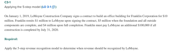 C3-1 Applying the 5-step model (LO 3-1) On January 1, 2019, LeMoyne Construction Company signs a contract to build an office building for Franklin Corporation for $10 million. Franklin remits $1 million to LeMoyne upon signing the contract, $5 million when the foundation and all outside components are complete, and $4 million upon full completion. Franklin must pay LeMoyne an additional S100,000 if all construction is completed by July 31, 2020. Required: Apply the 5-step revenue recognition model to determine when revenue should be recognized by LeMoyne.