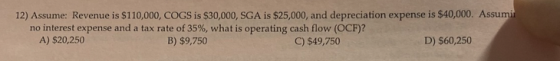 12) Assume: Revenue is $110,000, COGS is $30,000, SGA is $25,000, and depreciation expense is $40,000. Assumir no interest ex