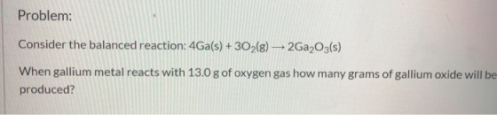 Problem: Consider the balanced reaction: 4Ga(s) + 3O2(g) — 2Ga2O3(s) When gallium metal reacts with 13.0 g of oxygen gas how