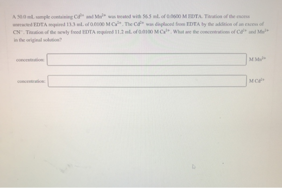 A 50.0 mL sample containing Cd2+ and Mn2+ was treated with 56.5 mL of 0.0600 M EDTA. Titration of the excess unreacted EDTA r