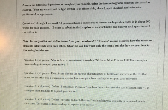 Answer the following 4 questions as completely as possible, using the terminology and concepts discussed in class up. Your answers should be type written (if at ll possible, please), spell checked, and otherwise professional in appearance. Questions I through 4 are worth 50 points each and I expect you to answer each question fully in in about 500 words for each question. Be sure to submit in the Dropbox as an attachment, and number each question so I can follow it Note: Do not just list and define terms from your handouts!!! Discuss means describe how the terms or elements interrelate with each other. Show me you know not only the terms but also how to use them in discussing health care. Question 1. (50 points) Why is there a current trend towards a Wellness Model in the US? Use examples from readings to support your answer!!! Question 2. (50 points) Identify and discuss the various characteristics of healthcare services in the US that make the case that it is a fragmented system. Use examples from readings to support your answer!! Question 3 (50 points) Define Technology Diffusion and how does it increase the cost of health care? Use examples from readings to support your answer!!! Question 4 (60 points) Define Provider-Induced-Demand and explain why it results in increased health care costs Use examples from readings to support your answer!!