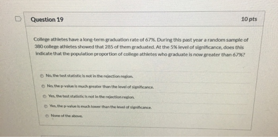 Question 19 10 pts College athletes have a long-term graduation rate of 67%. During this past year a random sample of 380 col