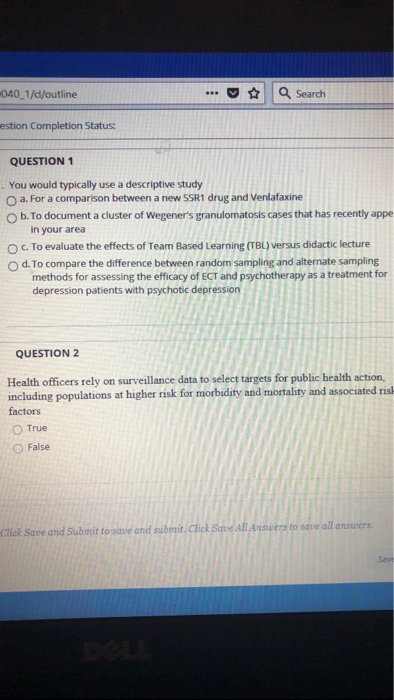 040 1/d/outline | a Search estion Completion Status: QUESTION 1 . You would typically use a descriptive study O a. For a comparison between a new SSR1 drug and Venlafaxine O b. To document a cluster of Wegeners granulomatosis cases that has recently appe in your area To evaluate the effects of Team Based Learning (TBL) versus didactic lecture O d. To compare the difference between random sampling and alternate sampling methods for assessing the efficacy of ECT and psychotherapy as a treatment for depression patients with psychotic depression QUESTION 2 Health officers rely on surveillance data to select targets for public health action, including populations at higher risk for morbidity and mortality and associated ris factors O True ○ False nswers to save all answers. Click Save and Submit to save and sub Save