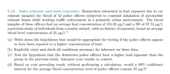 5.12 Auto exhaust and lead exposure. Researchers interested in lead exhaust sampled the blood of 52 police officers subjected to constant inhalation of automobile exhaust fumes while working traffic enforcement in a primarily urban environment. The blood samples of these officers had an average lead concentration of 124.32 μg/l and a SD of 37.74 μg/l; a previous study of individuals from a nearby suburb, with no history of exposure, found an average blood level concentration of 35 ㎍/1.36 exposure due to car (a) Write down the hypotheses that would be appropriate for testing if the police officers appear to have been exposed to a higher concentration of lead. (b) Explicitly state and check all conditions necessary for inference on these data. (c) Test the hypothesis that the downtown police officers have a higher lead exposure than the group in the previous stu dy. Interpret your results in context (d) Based on your preceding result, without performing a calculation, would a 99% confidence interval for the average blood concentration level of police officers contain 35 μg/l?