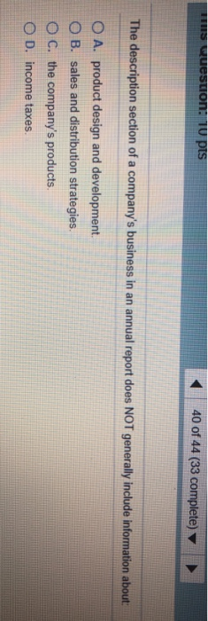 s Question. 10 pts 40 of 44 (33 complete) The description section of a companys business in an annual report does NOT genera
