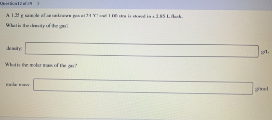 Question 12 of 34 > A 1.25 g sample of an unknown gas at 23 C and 1.00 atm is stored in a 2.85 L flask. What is the density