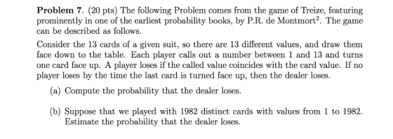 Problem 7. (20 pts) The following Problem comes from the game of Treize, featuring prominently in one of the earliest probability books, by P.R. de Montmort2. The game can be described as follows. Consider the 13 cards of a given suit, so there are 13 different values, and draw them face down to the table. Each player calls out a number between 1 and 13 and turns one card face up. A player loses if the called value coincides with the card value. If no player loses by the time the last card is turned face up, then the dealer loses. (a) Compute the probability that the dealer loses. b) Suppose that we played with 1982 distinct cards with values from 1 to 1982. Estimate the probability that the dealer loses.