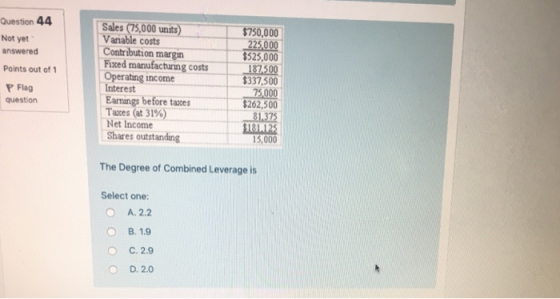 Question 44 Not yet answered Points out of 1 Sales (75,000 units)$750,000 Vanable costs Contribution margin $525,000 Fixed manufacturning costs 17500 $337,500 Operating income Interest Earmings before taxes Taxes (at 31%) Net Income Shares outstanding Flag question $262,500 81,375 $181125 15,000 The Degree of Combined Leverage is Select one: O A. 2.2 B. 1.9 O C. 2.9 O D. 2.0