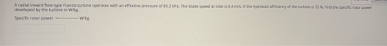 A radial inward flow type Francis turbine operates with an effective pressure of 85.2 kPa. The blade speed at inletis 0 m/s.