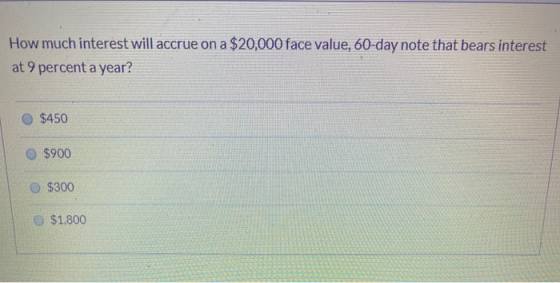How much interest will accrue on a $20,000 face value, 60-day note that bears interest at 9 percent a year? $450 $900 $300 $1