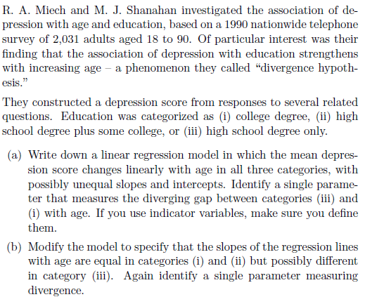 R. A. Miech and M. J. Shanahan investigated the association of de- pression with age and education, based on a 1990 nationwide telephone survey of 2,031 adults aged 18 to 90. Of particular interest was their finding that the association of depression with education strengthens with increasing age - a phenomenon they called divergence hypoth- esis, They constructed a depression score from responses to several related questions. Education was categorized as (i) college degree, (ii) high school degree plus some college, or (11) high school degree only (a) Write down a linear regression model in which the mean depres- sion score changes linearly with age in all three categories, with possibly unequal slopes and intercepts. Identify a single parame- ter that measures the diverging gap between categories (iii) and (i) with age. If you use indicator variables, make sure you define them (b) Modify the model to specify that the slopes of the regression lines with age are equal in categories (i) and (ii) but possibly different in category (iii). Again identify a single parameter measuring divergence