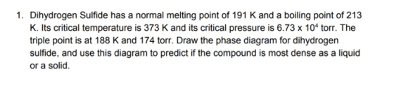 1. Dihydrogen Sulfide has a normal melting point of 191 K and a boiling point of 213 K. Its critical temperature is 373 K and