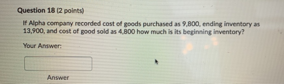 Question 18 (2 points) If Alpha company recorded cost of goods purchased as 9,800, ending inventory as 13,900, and cost of go