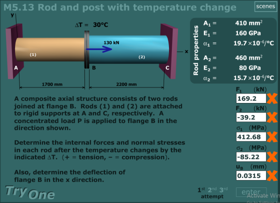 M5.13 Rod and post with temperature change scenesS 410 mm 160 GPa 19.7 x10-6/°C 460 mm2 130 kN 80 GPa 2 - 15.7 x10-6/°C 2 1700 mm 2200 mm kN A composite axial structure consists of two rods joined at flange B. Rods (1) and (2) are attached to rigid supports at A and C, respectively. A concentrated load P is applied to flange B in the direction shown. 169.2 kN 39.2 01 (MPa 412.68 02 (MPa) 85.22 Determine the internal forces and normal stresses in each rod after the temperature changes by the indicated ΔΤ. (+-tension,--compression). Also, determine the deflection of flange B in the x direction. 0.0315 Try one 2nd 3rd attempt st