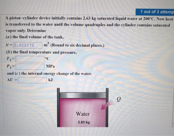 1 out of 3 attemp A piston-cylinder device initially contains 2.63 kg saturated liquid water at 200°C. Now heat is transferred to the water until the volume quadruples and the cylinder contains saturated vapor only. Determine (a) the final volume of the tank, 0.012172 m (Round to six decimal places.) (b) the final temperature and pressure, MPa and (c) the internal energy change of the water. k.J AU 0 Water 2.63 kg