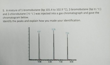 5. A mixture of 1-bromobutane (bp 101.4 to 102.9 C), 2-bromobutane (bp 91 .c) and 2 chlorobutane (7o c) was injected into a gas chromatograph and gave the chromatogram below. Identify the peaks and explain how you made your identification.