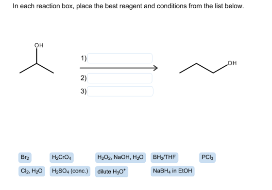 In each reaction box, place the best reagent and conditions from the list below OH 1) 2) 3) OH Br2 H2CrO4 H202, NaOH, H20 BH3/THF PCI Cl2, H2O H2SO4 (conc.) dilute H3O* NaBH4 in EtOH