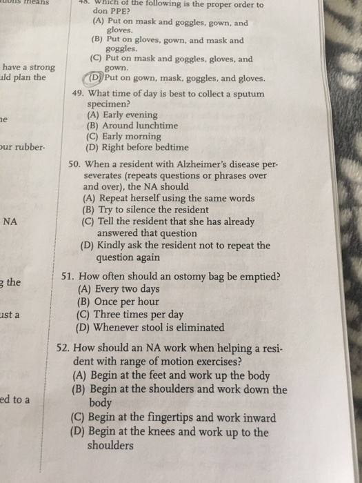 uois theans 43. Which of the following is the proper order to don PPE (A) Put on mask and goggles, gown, and gloves. goggles. gown. (B) Put on gloves, gown, and mask and (C) Put on mask and goggles, gloves, and have a strong ald plan the D Put on gown, mask, goggles, and gloves. 49. What time of day is best to collect a sputum specimen? (A) Early evening (B) Around lunchtime (C) Early morning (D) Right before bedtime ur rubber- 50. When a resident with Alzheimers disease per- severates (repeats questions or phrases over and over), the NA should (A) Repeat herself using the same words (B) Try to silence the resident (C) Tell the resident that she has already NA answered that question (D) Kindly ask the resident not to repeat the question again g the 51. How often should an ostomy bag be emptied? (A) Every two days (B) Once per hour (C) Three times per day (D) Whenever stool is eliminated st a 52. How should an NA work when helping a resi- dent with range of motion exercises? (A) Begin at the feet and work up the body (B) Begin at the shoulders and work down the ed to a body (C) Begin at the fingertips and work inward (D) Begin at the knees and work up to the shoulders