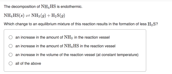 The decomposition of NH4HS is endothermic. NH4HS(s) = NH3(g) + H2S(g) Which change to an equilibrium mixture of this reaction