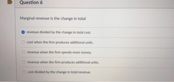 Question 6 Marginal revenue is the change in total revenue divided by the change in total cost. O cost when the firm produces additional units O revenue when the firm spends more money. O revenue when the firm produces additional units. O cost divided by the change in total revenue.