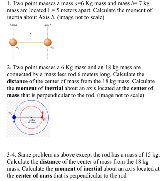 1. Two point masses a mass a-6 Kg mass and mass b- 7 kg mass are located L- 5 meters apart. Calculate the moment of inertia about Axis b. (image not to scale) Axis a Axis b mg nNg 2. Two point masses a 6 Kg mass and an 18 kg mass are connected by a mass less rod 6 meters long. Calculate the distance of the center of mass from the 18 kg mass. Calculate the moment of inertial about an axis located at the center of mass that is perpendicular to the rod. (image not to scale) center of mass 3-4. Same problem as above except the rod has a mass of 15 kg Calculate the distance of the center of mass from the 18 kg mass. Calculate the moment of inertial about an axis located at the center of mass that is perpendicular to the rod