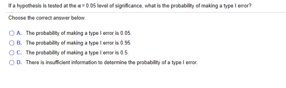 If a hypothesis is tested at the a = 0.05 level of significance, what is the probability of making a type l error? Choose the