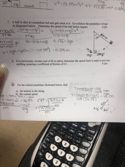 30° | 5k1 smooth | 6 pts. 7. A ballis shot at a pendulum bob and gets stuck in it. On collision the pendulum swings as illustrated below. Determine the speed of the ball before impact. 60 em mbtmp no ot oA mp) togr 500g For a horizontal, circular road of 40 m radius, determine the speed limit in mph to prevent skidding assuming a coefficient of friction of 0.5. 6 pts. 8. 09) For the conical pendulurn illustrated below, find Cop 3 pts. a) the tension in the string, b) the conical speed. 009 990 L3 0