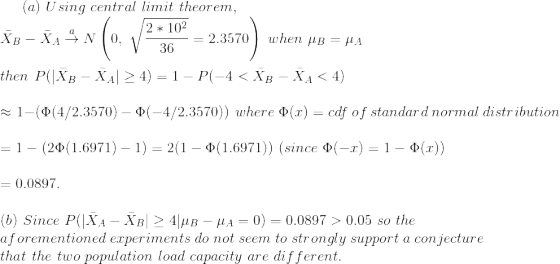(a)~Using~central~limit~theorem,\\ \bar{X}_B-\bar{X}_A\overset{a}{\rightarrow} N\left(0,~\sqrt{\frac{2*10^2}{36}}= 2.3570\right )~when~\mu_B=\mu_A\\\\ then~P(|\bar{X}_B-\bar{X}_A|\geq 4)=1-P(-4<\bar{X}_B-\bar{X}_A<4)\\\\ \approx 1-\left(\Phi(4/2.3570)-\Phi(-4/2.3570) \right )~where~\Phi(x)=cdf~of~standard~normal~distribution\\\\ =1-\left(2\Phi(1.6971)-1 \right )=2(1-\Phi(1.6971))~(since~\Phi(-x)=1-\Phi(x))\\\\ =0.0897.\\\\ (b)~Since~P(|\bar{X}_A-\bar{X}_B|\geq 4|\mu_B-\mu_A=0)=0.0897>0.05~so~the\\ aforementioned~experiments~do~not~seem~to~strongly~support~a~conjecture\\ that~the~two~population~load~capacity~are~different.