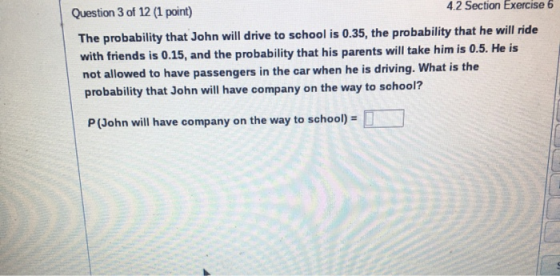 Question 3 of 12 (1 point) 4.2 Section Exercise 6 The probability that John will drive to school is 0.35, the probability tha