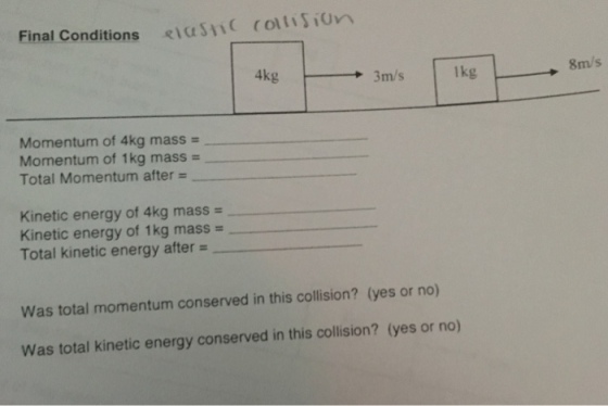 Final Conditions <ius n ( ( o Un 3m/s lkg 8m/s Momentum of 4kg mass- Momentum of 1kg mass - Total Momentum after= Kinetic energy of 4kg mass - Kinetic energy of 1 kg mass = Total kinetic energy after = Was total momentum conserved in this collision? (yes or no) Was total kinetic energy conserved in this collision? (yes or no)