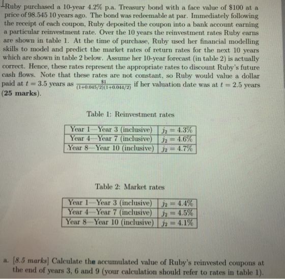 -Ruby purchased a 10-year 4.2% p.a. Treasury bond with a face value of $100 at a price of 98.545 10 years ago. The bond was redeemable at par. Immediately following the receipt of each coupon, Ruby deposited the coupon into a bank account earning a particular reinvestment rate. Over the 10 years the reinvestment rates Ruby earns are shown in table 1. At the time of purchase. Ruby used her financial modelling skills to model and predict the market rates of return rates for the next 10 years which are shown in table 2 below. Assume her 10-year forecast (in table 2) is actually correct. Hence, these rates represent the appropriate rates to discount Rubys future cash flows. Note that these rates are not constant, so Ruby would value a dollar paid at t 3.5 years as aHoo15/2xuroowa if her valuation date was at t-2.5 years (25 marks). (1+0045/2)0-00s4/2) Table 1: Reinvestment rates Year 1 Year 3 (inclusive) J2-4.3% Year 4 Year 7 (inclusive) | J2 = 4.6% Year 8.- Year iO (inclusive) | = 4.7% Table 2: Market rates Year 1 Year 3 (inclusive) | J2 = 4.4% Year 4 Year 7 (inclusive)-tj2=-4.5%. Year 8 Year 10 (inclusive) | J2-4.1% a. [8.5 marks] Calculate the accumulated value of Rubys reinvested coupons at the end of years 3, 6 and 9 (your calculation should refer to rates in table 1)