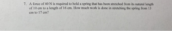 7. A force of 40 N is required to hold a spring that has been stretched from its natural length of 10 cm to a length of 16 cm