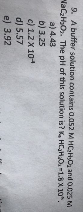 9. A buffer solution contains 0.052 M HC2H302 and 0.025 M VaC2H302. The pH of this solution is? K, HC2H302 =1.8 X 105. a) 4.4